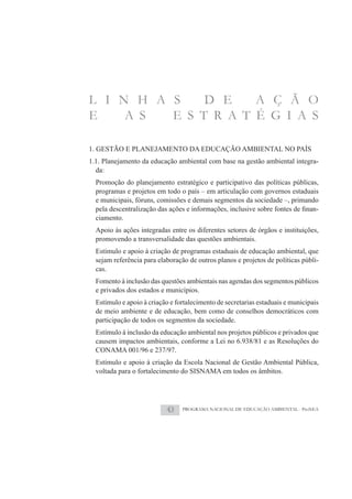 L I N H A S    D E    A Ç Ã O
E    A S  E S T R A T É G I A S

1. GESTÃO E PLANEJAMENTO DA EDUCAÇÃO AMBIENTAL NO PAÍS
1.1. Planejamento da educação ambiental com base na gestão ambiental integra-
  da:
  Promoção do planejamento estratégico e participativo das políticas públicas,
  programas e projetos em todo o país – em articulação com governos estaduais
  e municipais, fóruns, comissões e demais segmentos da sociedade –, primando
                                                                             -
  ciamento.
  Apoio às ações integradas entre os diferentes setores de órgãos e instituições,
  promovendo a transversalidade das questões ambientais.
  Estímulo e apoio à criação de programas estaduais de educação ambiental, que
  sejam referência para elaboração de outros planos e projetos de políticas públi-
  cas.
  Fomento à inclusão das questões ambientais nas agendas dos segmentos públicos
  e privados dos estados e municípios.
  Estímulo e apoio à criação e fortalecimento de secretarias estaduais e municipais
  de meio ambiente e de educação, bem como de conselhos democráticos com
  participação de todos os segmentos da sociedade.
  Estímulo à inclusão da educação ambiental nos projetos públicos e privados que
  causem impactos ambientais, conforme a Lei no 6.938/81 e as Resoluções do
  CONAMA 001/96 e 237/97.
  Estímulo e apoio à criação da Escola Nacional de Gestão Ambiental Pública,
  voltada para o fortalecimento do SISNAMA em todos os âmbitos.




                           43    PROGRAMA NACIONAL DE EDUCAÇÃO AMBIENTAL - ProNEA
 