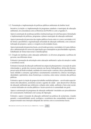 1.2. Formulação e implementação de políticas públicas ambientais de âmbito local:
  Incentivo à criação e a implementação de programas estaduais e municipais de educação
  ambiental, em consonância com as Diretrizes do ProNEA e com a Agenda 21.
  Apoio à construção de arcabouço jurídico-institucional que sirva de base para a formulação
  e implementação de políticas, programas e planos municipais de educação ambiental.
  Apoio à promoção de parcerias dos órgãos públicos locais entre si e com a sociedade civil,
  de forma a possibilitar a regionalização articulada da educação ambiental, com a descen-
  tralização de projetos e ações e o respeito às diversidades locais.
  Apoio à promoção de parcerias locais, envolvendo governo e sociedade civil, para elabora-
  ção e administração de cursos de capacitação que contemplem as peculiaridades regionais,
  trabalhando de forma transversal e interdisciplinar.
1.3. Criação de interfaces entre educação ambiental e os diversos programas e políticas de
  governo, nas diferentes áreas:
  Estímulo à promoção da articulação entre educação ambiental e ações de atenção à saúde
  e assistência social.
  Estímulo à inserção da educação ambiental nas etapas de planejamento e execução de ações

  preservação da biodiversidade; unidades de conservação e entorno; ética e pluralidade cul-
  tural; trabalho e consumo; agricultura e assentamentos sustentáveis; ciência e tecnologia;
  identidade e patrimônio; áreas fronteiriças e costeiras, entre outras vertentes das políticas
  públicas.
  Estímulo e apoio à criação de grupos de trabalho multidisciplinares – envolvendo especial-

  de educação ambiental que enfatizem a relação entre saúde, ambiente e bem estar social,
  a serem realizadas em escolas públicas e locais acessíveis à comunidade em geral.
  Apoio à estruturação de programas de educação ambiental vinculados aos procedimentos
  de Licenciamento Ambiental e de Licença de Operação.
  Estímulo e apoio à inserção da educação ambiental nas práticas de ecoturismo, visando
  garantir a sustentabilidade social, ecológica e econômica das comunidades receptoras e
  proporcionando uma interação adequada dos turistas com os ecossistemas locais.

PROGRAMA NACIONAL DE EDUCAÇÃO AMBIENTAL - ProNEA    44
 