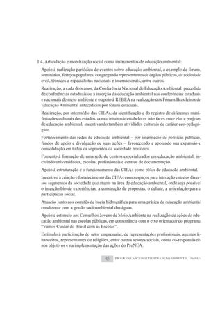 1.4. Articulação e mobilização social como instrumentos de educação ambiental:
  Apoio à realização periódica de eventos sobre educação ambiental, a exemplo de fóruns,
  seminários, festejos populares, congregando representantes de órgãos públicos, da sociedade
  civil, técnicos e especialistas nacionais e internacionais, entre outros.
  Realização, a cada dois anos, da Conferência Nacional de Educação Ambiental, precedida
  de conferências estaduais ou a inserção da educação ambiental nas conferências estaduais
  e nacionais de meio ambiente e o apoio à REBEA na realização dos Fóruns Brasileiros de
  Educação Ambiental antecedidos por fóruns estaduais.
                                                                                               -
  festações culturais dos estados, com o intuito de estabelecer interfaces entre elas e projetos
  de educação ambiental, incentivando também atividades culturais de caráter eco-pedagó-
  gico.
  Fortalecimento das redes de educação ambiental – por intermédio de políticas públicas,
  fundos de apoio e divulgação de suas ações – favorecendo e apoiando sua expansão e
  consolidação em todos os segmentos da sociedade brasileira.
  Fomento à formação de uma rede de centros especializados em educação ambiental, in-

  Apoio à estruturação e o funcionamento das CIEAs como pólos de educação ambiental.
  Incentivo à criação e fortalecimento das CIEAs como espaços para interação entre os diver-
  sos segmentos da sociedade que atuem na área de educação ambiental, onde seja possível
  o intercâmbio de experiências, a construção de propostas, o debate, a articulação para a
  participação social.

  condizente com a gestão socioambiental das águas.
  Apoio e estímulo aos Conselhos Jovens de Meio Ambiente na realização de ações de edu-
  cação ambiental nas escolas públicas, em consonância com o eixo orientador do programa
  “Vamos Cuidar do Brasil com as Escolas”.
                                                                                           -
  nanceiros, representantes de religiões, entre outros setores sociais, como co-responsáveis
  nos objetivos e na implementação das ações do ProNEA.


                                       45    PROGRAMA NACIONAL DE EDUCAÇÃO AMBIENTAL - ProNEA
 