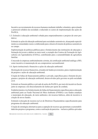 Incentivo ao recrutamento de recursos humanos mediante trabalho voluntário, aproveitando
  o potencial solidário da sociedade e reduzindo os custos de implementação das ações do
  ProNEA.
1.5. Estímulo à educação ambiental voltada para empreendimentos e projetos do setor pro-
  dutivo:
  Estímulo às ações de educação ambiental para sociedades sustentáveis, alcançando especial-
  mente as comunidades rurais e colaborando para o desenvolvimento de práticas sustentáveis
  no campo.
  Implementação de políticas públicas para o fortalecimento das instituições de educação e
  formação de jovens e adultos no meio rural, a exemplo dos Centros de Formação de Agri-
  cultores em Agroindústria (CEFAs), contribuindo para a sustentabilidade da agricultura
  familiar.

  como incentivo à manutenção de seu compromisso socioambiental.



  de projetos e ações de educação ambiental.
                                                                                      -
  gramas e projetos de educação ambiental, desenvolvidos pelo governo ou pela sociedade
  civil.

  junto às empresas e do direcionamento de multas por ajuste de conduta.

  ambiental junto ao Fundo Nacional do Meio Ambiente (FNMA) e aos fundos estaduais
  e municipais de educação, de meio ambiente e de recursos hídricos, além de incentivo à
  criação de novos fundos.

  programas de educação ambiental.
  Criação de estratégias alternativas para a captação de recursos que permitam a sustentabili-
  dade dos projetos e programas, como a realização de parcerias – inclusive público-privadas

PROGRAMA NACIONAL DE EDUCAÇÃO AMBIENTAL - ProNEA    46
 