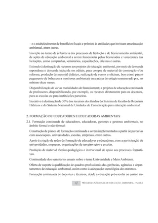 ambiental, entre outras.
  Inserção no termo de referência dos processos de licitação e de licenciamento ambiental,
  de ações de educação ambiental a serem fomentadas pelos licenciados e vencedores das

  Estímulo à destinação de recursos aos projetos de educação ambiental, por meio de demanda
  espontânea e demanda induzida em editais, para compra de material de construção e/ou

  pagamento de bolsas para monitores ambientais em caráter de estágio remunerado por, no
  mínimo doze meses.

  de professores, disponibilizando, por exemplo, os recursos diretamente para os docentes,
  para as escolas ou para instituições parceiras.
  Incentivo à destinação de 30% dos recursos dos fundos do Sistema de Gestão de Recursos
  Hídricos e do Sistema Nacional de Unidades de Conservação para educação ambiental.


2. FORMAÇÃO DE EDUCADORES E EDUCADORAS AMBIENTAIS
2.1. Formação continuada de educadores, educadoras, gestores e gestoras ambientais, no
  âmbito formal e não-formal:
  Construção de planos de formação continuada a serem implementados a partir de parcerias
  com associações, universidades, escolas, empresas, entre outros.
  Apoio à criação de redes de formação de educadores e educadoras, com a participação de
  universidades, empresas, organizações de terceiro setor e escolas.
  Produção de material técnico-pedagógico e instrucional de apoio aos processos formati-
  vos.
  Continuidade dos seminários anuais sobre o tema Universidade e Meio Ambiente.
                                                                                          -
  tamentos de educação ambiental, assim como à adequação tecnológica dos mesmos.
  Formação continuada de docentes e técnicos, desde a educação pré-escolar ao ensino su-

                                     47    PROGRAMA NACIONAL DE EDUCAÇÃO AMBIENTAL - ProNEA
 