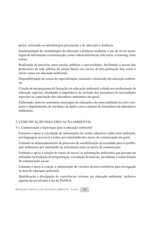perior, utilizando-se metodologias presenciais e de educação a distância.
  Implementação de metodologias de educação a distância mediante o uso de novas tecno-
  logias de informação e comunicação, como videoconferências, tele-aulas, e-learning, entre
  outras.
  Realização de parcerias entre escolas públicas e universidades, facilitando o acesso dos
  professores da rede pública de ensino básico aos cursos de pós-graduação lato sensu e
  stricto sensu em educação ambiental.
  Disponibilização de cursos de especialização, mestrado e doutorado em educação ambien-
  tal.

  educação especial, abordando a importância da inclusão dos portadores de necessidades
  especiais na capacitação dos educadores ambientais em geral.
  Elaboração, junto às secretarias municipais de educação e de meio ambiente ou com o res-
  pectivo departamento, de um banco de dados com o cadastro de formadores de educadores
  ambientais.


3. COMUNICAÇÃO PARA EDUCAÇÃO AMBIENTAL
3.1. Comunicação e tecnologia para a educação ambiental:
  Estímulo e apoio à veiculação de informações de caráter educativo sobre meio ambiente,
  em linguagem acessível a todos, por intermédio dos meios de comunicação em geral.
  Estímulo ao desencadeamento de processos de sensibilização da sociedade para os proble-
  mas ambientais por intermédio da articulação entre os meios de comunicação.
  Estímulo e apoio à criação de canais de acesso às informações ambientais que possam ser
  utilizadas na produção de programação, veiculação de notícias, em debates e outras formas
  de comunicação social.

  na área de educação ambiental.

  aquelas desenvolvidas à luz do ProNEA.

PROGRAMA NACIONAL DE EDUCAÇÃO AMBIENTAL - ProNEA   48
 