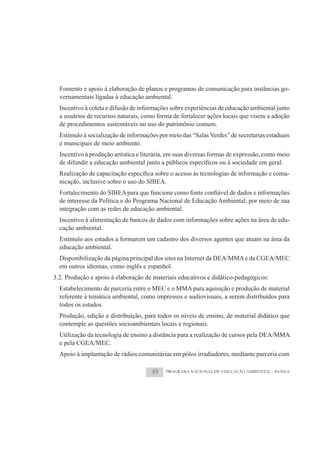 Fomento e apoio à elaboração de planos e programas de comunicação para instâncias go-
  vernamentais ligadas à educação ambiental.
  Incentivo à coleta e difusão de informações sobre experiências de educação ambiental junto
  a usuários de recursos naturais, como forma de fortalecer ações locais que visem a adoção
  de procedimentos sustentáveis no uso do patrimônio comum.
  Estímulo à socialização de informações por meio das “Salas Verdes” de secretarias estaduais
  e municipais de meio ambiente.
  Incentivo à produção artística e literária, em suas diversas formas de expressão, como meio

                                                                                            -
  nicação, inclusive sobre o uso do SIBEA.

  de interesse da Política e do Programa Nacional de Educação Ambiental, por meio de sua
  integração com as redes de educação ambiental.
  Incentivo à alimentação de bancos de dados com informações sobre ações na área de edu-
  cação ambiental.
  Estímulo aos estados a formarem um cadastro dos diversos agentes que atuam na área da
  educação ambiental.
  Disponibilização da página principal dos sites na Internet da DEA/MMA e da CGEA/MEC
  em outros idiomas, como inglês e espanhol.
3.2. Produção e apoio à elaboração de materiais educativos e didático-pedagógicos:
  Estabelecimento de parceria entre o MEC e o MMA para aquisição e produção de material
  referente à temática ambiental, como impressos e audiovisuais, a serem distribuídos para
  todos os estados.
  Produção, edição e distribuição, para todos os níveis de ensino, de material didático que
  contemple as questões socioambientais locais e regionais.
  Utilização da tecnologia de ensino a distância para a realização de cursos pela DEA/MMA
  e pela CGEA/MEC.
  Apoio à implantação de rádios comunitárias em pólos irradiadores, mediante parceria com

                                      49    PROGRAMA NACIONAL DE EDUCAÇÃO AMBIENTAL - ProNEA
 