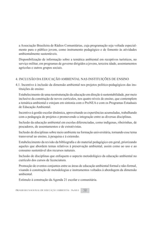 a Associação Brasileira de Rádios Comunitárias, cuja programação seja voltada especial-
  mente para o público jovem, como instrumento pedagógico e de fomento às atividades
  ambientalmente sustentáveis.
  Disponibilização de informação sobre a temática ambiental em receptivos turísticos, no
  serviço militar, em programas de governo dirigidos a jovens, terceira idade, assentamentos
  agrícolas e outros grupos sociais.


4. INCLUSÃO DA EDUCAÇÃO AMBIENTAL NAS INSTITUIÇÕES DE ENSINO
4.1. Incentivo à inclusão da dimensão ambiental nos projetos político-pedagógicos das ins-
  tituições de ensino:
  Estabelecimento de uma reestruturação da educação em direção à sustentabilidade, por meio
  inclusive da construção de novos currículos, nos quatro níveis de ensino, que contemplem
  a temática ambiental e estejam em sintonia com o ProNEA e com os Programas Estaduais
  de Educação Ambiental.
  Incentivo à gestão escolar dinâmica, aproveitando as experiências acumuladas, trabalhando
  com a pedagogia de projetos e promovendo a integração entre as diversas disciplinas.
  Inclusão da educação ambiental em escolas diferenciadas, como indígenas, ribeirinhas, de
  pescadores, de assentamentos e de extrativistas.
  Inclusão de disciplinas sobre meio ambiente na formação universitária, tornando esse tema
  transversal ao ensino, à pesquisa e à extensão.

  aqueles que abordem temas relativos à preservação ambiental, assim como ao uso e ao
  consumo sustentável dos recursos naturais.
  Inclusão de disciplinas que enfoquem o aspecto metodológico da educação ambiental no
  currículo dos cursos de licenciatura.
  Promoção de eventos conjuntos entre as áreas de educação ambiental formal e não-formal,
  visando à construção de metodologias e instrumentos voltados à abordagem da dimensão
  ambiental.
  Estímulo à construção da Agenda 21 escolar e comunitária.


PROGRAMA NACIONAL DE EDUCAÇÃO AMBIENTAL - ProNEA   50
 