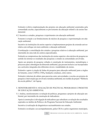 Estímulo à efetiva implementação dos projetos em educação ambiental construídos pela
  comunidade escolar, especialmente os provenientes da educação infantil e do ensino fun-
  damental.
4.2. Incentivo a estudos, pesquisas e experimentos em educação ambiental:
  Fomento à criação e ao fortalecimento de núcleos de pesquisa e experimentação em edu-
  cação ambiental.
  Incentivo às instituições de ensino superior a implementarem projetos de extensão univer-
  sitária com enfoque em meio ambiente e educação ambiental.
  Coordenação e consolidação dos estudos e pesquisas relativos à educação ambiental, por
  intermédio de uma rede de centros especializados.
  Estímulo ao compromisso das instituições de ensino superior e dos núcleos de pesquisa no
  sentido de retornar os resultados das pesquisas e estudos às comunidades envolvidas.
  Apoio aos projetos de pesquisa voltados à construção de instrumentos, metodologias e
  processos para a abordagem da dimensão ambiental, que possam inclusive ser incorporados
  aos currículos integrados dos diferentes níveis e modalidades de ensino.
  Estímulo e apoio à criação de linhas de pesquisa para educação ambiental junto a órgãos
  de fomento, como CAPES, CNPq, fundações estaduais, entre outros.
  Estímulo à abertura de editais para parcerias entre universidades e escolas em projetos de
  pesquisa e intervenção que envolvam a temática ambiental, nos moldes do projeto “Melhoria
  da escola pública”, da Fapesp.


5. MONITORAMENTO E AVALIAÇÃO DE POLÍTICAS, PROGRAMAS E PROJETOS
   DE EDUCAÇÃO AMBIENTAL
5.1. Análise, monitoramento e avaliação de políticas, programas e projetos de educação am-
  biental, por intermédio da construção de indicadores:
  Apoio à construção e à divulgação de indicadores que subsidiem a avaliação dos resultados
  esperados no âmbito da Política e do Programa Nacional de Educação Ambiental.
  Incentivo à realização de diagnósticos socioambientais nos estados.
  Estímulo à avaliação e ao acompanhamento, pelas CIEAs e pelos organismos municipais,

                                      51   PROGRAMA NACIONAL DE EDUCAÇÃO AMBIENTAL - ProNEA
 