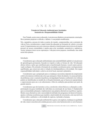 A N E X O                          1
                Tratado de Educação Ambiental para Sociedades
                    Sustentáveis e Responsabilidade Global

   Este Tratado, assim como a educação, é um processo dinâmico em permanente construção.

Nós, signatários, pessoas de todas as partes do mundo, comprometidas com a proteção da
vida na Terra, reconhecemos o papel central da educação na formação de valores e na ação
social. Comprometemo-nos com o processo educativo transformador através de envolvimento
pessoal, de nossas comunidades e nações para criar sociedades sustentáveis e eqüitativas.
Assim, tentamos trazer novas esperanças e vida para nosso pequeno, tumultuado, mas ainda
assim belo planeta.


Introdução
   Consideramos que a educação ambiental para uma sustentabilidade eqüitativa é um processo
de aprendizagem permanente, baseado no respeito a todas as formas de vida. Tal educação
                                                                                          -
vação ecológica. Ela estimula a formação de sociedades socialmente justas e ecologicamente
equilibradas, que conservam entre si relação de interdependência e diversidade. Isto requer
responsabilidade individual e coletiva em nível local, nacional e planetário.
    Consideramos que a preparação para as mudanças necessárias depende da compreensão
coletiva da natureza sistêmica das crises que ameaçam o futuro do planeta. As causas primárias
de problemas como o aumento da pobreza, da degradação humana e ambiental e da violência

e superconsumo para uns e em subconsumo e falta de condições para produzir por parte da
grande maioria.
    Consideramos que são inerentes a crise, a erosão dos valores básicos e a alienação e a não-
participação da quase totalidade dos indivíduos na construção de seu futuro. É fundamental
que as comunidades planejem e implementem suas próprias alternativas às políticas vigentes.
Dentre essas alternativas está a necessidade de abolição dos programas de desenvolvimento,
ajustes e reformas econômicas que mantêm o atual modelo de crescimento, com seus terríveis
efeitos sobre o ambiente e a diversidade de espécies, incluindo a humana.
    Consideramos que a educação ambiental deve gerar, com urgência, mudanças na qualidade
de vida e maior consciência de conduta pessoal, assim como harmonia entre os seres humanos

                                  57    PROGRAMA NACIONAL DE EDUCAÇÃO AMBIENTAL - ProNEA
 