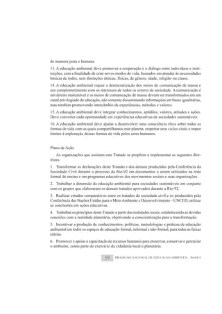 de maneira justa e humana.
13. A educação ambiental deve promover a cooperação e o diálogo entre indivíduos e insti-

básicas de todos, sem distinções étnicas, físicas, de gênero, idade, religião ou classe.
14. A educação ambiental requer a democratização dos meios de comunicação de massa e
seu comprometimento com os interesses de todos os setores da sociedade. A comunicação é
um direito inalienável e os meios de comunicação de massa devem ser transformados em um
canal privilegiado de educação, não somente disseminando informações em bases igualitárias,
mas também promovendo intercâmbio de experiências, métodos e valores.
15. A educação ambiental deve integrar conhecimentos, aptidões, valores, atitudes e ações.
Deve converter cada oportunidade em experiências educativas de sociedades sustentáveis.
16. A educação ambiental deve ajudar a desenvolver uma consciência ética sobre todas as
formas de vida com as quais compartilhamos este planeta, respeitar seus ciclos vitais e impor
limites à exploração dessas formas de vida pelos seres humanos.


Plano de Ação
    As organizações que assinam este Tratado se propõem a implementar as seguintes dire-
trizes:
1. Transformar as declarações deste Tratado e dos demais produzidos pela Conferência da
Sociedade Civil durante o processo da Rio-92 em documentos a serem utilizados na rede
formal de ensino e em programas educativos dos movimentos sociais e suas organizações.
2. Trabalhar a dimensão da educação ambiental para sociedades sustentáveis em conjunto
com os grupos que elaboraram os demais tratados aprovados durante a Rio-92.
3. Realizar estudos comparativos entre os tratados da sociedade civil e os produzidos pela
Conferência das Nações Unidas para o Meio Ambiente e Desenvolvimento – UNCED; utilizar
as conclusões em ações educativas.
4. Trabalhar os princípios deste Tratado a partir das realidades locais, estabelecendo as devidas
conexões com a realidade planetária, objetivando a conscientização para a transformação.
5. Incentivar a produção de conhecimentos, políticas, metodologias e práticas de educação
ambiental em todos os espaços de educação formal, informal e não-formal, para todas as faixas
etárias.
6. Promover e apoiar a capacitação de recursos humanos para preservar, conservar e gerenciar
o ambiente, como parte do exercício da cidadania local e planetária.

                                   59    PROGRAMA NACIONAL DE EDUCAÇÃO AMBIENTAL - ProNEA
 