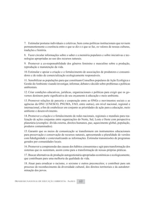 7. Estimular posturas individuais e coletivas, bem como políticas institucionais que revisem
       permanentemente a coerência entre o que se diz e o que se faz, os valores de nossas culturas,
       tradições e história.
       8. Fazer circular informações sobre o saber e a memória populares e sobre iniciativas e tec-
       nologias apropriadas ao uso dos recursos naturais.
       9. Promover a co-responsabilidade dos gêneros feminino e masculino sobre a produção,
       reprodução e manutenção da vida.
       10. Estimular e apoiar a criação e o fortalecimento de associações de produtores e consumi-
       dores e de redes de comercialização ecologicamente responsáveis.
       11. Sensibilizar as populações para que constituam Conselhos populares de Ação Ecológica e
       Gestão do Ambiente visando investigar, informar, debater e decidir sobre problemas e políticas
       ambientais.
       12. Criar condições educativas, jurídicas, organizacionais e políticas para exigir que os go-

       13. Promover relações de parceria e cooperação entre as ONGs e movimentos sociais e as
       agências da ONU (UNESCO, PNUMA, FAO, entre outras), em nível nacional, regional e

       ambiente e desenvolvimento.
       14. Promover a criação e o fortalecimento de redes nacionais, regionais e mundiais para rea-
       lização de ações conjuntas entre organizações do Norte, Sul, Leste e Oeste com perspectiva
       planetária (exemplos: dívida externa, direitos humanos, paz, aquecimento global, população,
       produtos contaminados).
       15. Garantir que os meios de comunicação se transformem em instrumentos educacionais
       para preservação e conservação de recursos naturais, apresentando a pluralidade de versões

       gerados por comunidades locais.
       16. Promover a compreensão das causas dos hábitos consumistas e agir para transformação dos
       sistemas que os sustentam, assim como para a transformação de nossas próprias práticas.
       17. Buscar alternativas de produção autogestionária apropriadas econômicas e ecologicamente,
       que contribuam para uma melhoria da qualidade de vida.
       18. Atuar para erradicar o racismo, o sexismo e outros preconceitos; e contribuir para um
       processo de reconhecimento da diversidade cultural, dos direitos territoriais e da autodeter-
       minação dos povos.


PROGRAMA NACIONAL DE EDUCAÇÃO AMBIENTAL - ProNEA       60
 