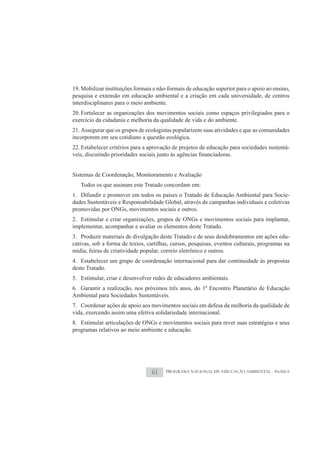 19. Mobilizar instituições formais e não-formais de educação superior para o apoio ao ensino,
pesquisa e extensão em educação ambiental e a criação em cada universidade, de centros
interdisciplinares para o meio ambiente.
20. Fortalecer as organizações dos movimentos sociais como espaços privilegiados para o
exercício da cidadania e melhoria da qualidade de vida e do ambiente.
21. Assegurar que os grupos de ecologistas popularizem suas atividades e que as comunidades
incorporem em seu cotidiano a questão ecológica.
22. Estabelecer critérios para a aprovação de projetos de educação para sociedades sustentá-



Sistemas de Coordenação, Monitoramento e Avaliação
   Todos os que assinam este Tratado concordam em:
1. Difundir e promover em todos os países o Tratado de Educação Ambiental para Socie-
dades Sustentáveis e Responsabilidade Global, através de campanhas individuais e coletivas
promovidas por ONGs, movimentos sociais e outros.
2. Estimular e criar organizações, grupos de ONGs e movimentos sociais para implantar,
implementar, acompanhar e avaliar os elementos deste Tratado.
3. Produzir materiais de divulgação deste Tratado e de seus desdobramentos em ações edu-
cativas, sob a forma de textos, cartilhas, cursos, pesquisas, eventos culturais, programas na
mídia, feiras de criatividade popular, correio eletrônico e outros.
4. Estabelecer um grupo de coordenação internacional para dar continuidade às propostas
deste Tratado.
5. Estimular, criar e desenvolver redes de educadores ambientais.
6. Garantir a realização, nos próximos três anos, do 1º Encontro Planetário de Educação
Ambiental para Sociedades Sustentáveis.
7. Coordenar ações de apoio aos movimentos sociais em defesa da melhoria da qualidade de
vida, exercendo assim uma efetiva solidariedade internacional.
8. Estimular articulações de ONGs e movimentos sociais para rever suas estratégias e seus
programas relativos ao meio ambiente e educação.




                                 61     PROGRAMA NACIONAL DE EDUCAÇÃO AMBIENTAL - ProNEA
 