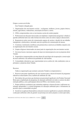 Grupos a serem envolvidos
          Este Tratado é dirigido para:
       1. Organizações dos movimentos sociais – ecologistas, mulheres, jovens, grupos étnicos,
       artistas, agricultores, sindicalistas, associações de bairro e outros.
       2. ONGs comprometidas com os movimentos sociais de caráter popular.

       questão ambiental tanto nas redes formais de ensino como em outros espaços educacionais.

       transparente e democrático, iniciando uma nova política de comunicação de massas.

       as organizações dos movimentos sociais.
       6. Grupos religiosos interessados em atuar junto às organizações dos movimentos sociais.
       7. Governos locais e nacionais capazes de atuar em sintonia/parceria com as propostas deste
       Tratado.
       8. Empresários comprometidos em atuar dentro de uma lógica de recuperação e conservação
       do meio ambiente e de melhoria da qualidade de vida humana.
       9. Comunidades alternativas que experimentam novos estilos de vida condizentes com os
       princípios e propostas deste Tratado.


       Recursos
          Todas as organizações que assinam o presente Tratado se comprometem a:

       educativos relacionados com a melhora do ambiente de vida.

       Bruto para a implantação de programas de educação ambiental em todos os setores da admi-
       nistração pública, com a participação direta de ONGs e movimentos sociais.
       3. Propor políticas econômicas que estimulem empresas a desenvolverem e aplicarem tec-
       nologias apropriadas e a criarem programas de educação ambiental para o treinamento de
       pessoal e para a comunidade em geral.

       à educação ambiental; além de garantir sua presença em outros projetos a serem aprovados,


PROGRAMA NACIONAL DE EDUCAÇÃO AMBIENTAL - ProNEA      62
 