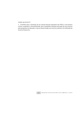 sempre que possível.
5. Contribuir para a formação de um sistema bancário planetário das ONGs e movimentos
sociais, cooperativo e descentralizado, que se proponha a destinar uma parte de seus recursos
para programas de educação e seja ao mesmo tempo um exercício educativo de utilização de




                                 63     PROGRAMA NACIONAL DE EDUCAÇÃO AMBIENTAL - ProNEA
 