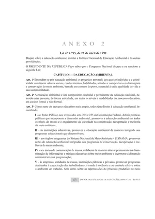 A N E X O                         2
                             Lei n° 9.795, de 27 de abril de 1999
Dispõe sobre a educação ambiental, institui a Política Nacional de Educação Ambiental e dá outras
providências.
O PRESIDENTE DA REPÚBLICA Faço saber que o Congresso Nacional decreta e eu sanciono a
seguinte Lei:
                        CAPÍTULO I – DA EDUCAÇÃO AMBIENTAL
Art. 1o Entendem-se por educação ambiental os processos por meio dos quais o indivíduo e a coleti-
vidade constroem valores sociais, conhecimentos, habilidades, atitudes e competências voltadas para
a conservação do meio ambiente, bem de uso comum do povo, essencial à sadia qualidade de vida e
sua sustentabilidade.
Art. 2o A educação ambiental é um componente essencial e permanente da educação nacional, de-
vendo estar presente, de forma articulada, em todos os níveis e modalidades do processo educativo,
em caráter formal e não-formal.
Art. 3o Como parte do processo educativo mais amplo, todos têm direito à educação ambiental, in-
cumbindo:
       I
       públicas que incorporem a dimensão ambiental, promover a educação ambiental em todos
       os níveis de ensino e o engajamento da sociedade na conservação, recuperação e melhoria
       do meio ambiente;
       II - às instituições educativas, promover a educação ambiental de maneira integrada aos
       programas educacionais que desenvolvem;
       III - aos órgãos integrantes do Sistema Nacional de Meio Ambiente - SISNAMA, promover
       ações de educação ambiental integradas aos programas de conservação, recuperação e me-
       lhoria do meio ambiente;
       IV - aos meios de comunicação de massa, colaborar de maneira ativa e permanente na disse-
       minação de informações e práticas educativas sobre meio ambiente e incorporar a dimensão
       ambiental em sua programação;
       V - às empresas, entidades de classe, instituições públicas e privadas, promover programas
       destinados à capacitação dos trabalhadores, visando à melhoria e ao controle efetivo sobre
       o ambiente de trabalho, bem como sobre as repercussões do processo produtivo no meio


                                         65    PROGRAMA NACIONAL DE EDUCAÇÃO AMBIENTAL - ProNEA
 