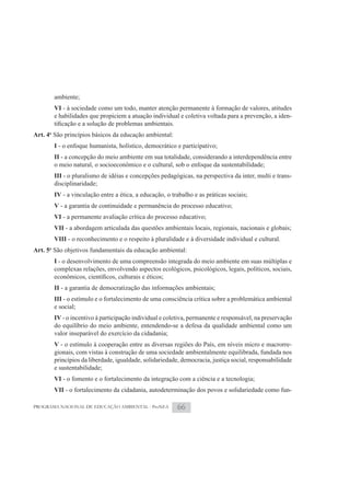 ambiente;
       VI - à sociedade como um todo, manter atenção permanente à formação de valores, atitudes
       e habilidades que propiciem a atuação individual e coletiva voltada para a prevenção, a iden-

Art. 4o São princípios básicos da educação ambiental:
       I - o enfoque humanista, holístico, democrático e participativo;
       II - a concepção do meio ambiente em sua totalidade, considerando a interdependência entre
       o meio natural, o socioeconômico e o cultural, sob o enfoque da sustentabilidade;
       III - o pluralismo de idéias e concepções pedagógicas, na perspectiva da inter, multi e trans-
       disciplinaridade;
       IV - a vinculação entre a ética, a educação, o trabalho e as práticas sociais;
       V - a garantia de continuidade e permanência do processo educativo;
       VI - a permanente avaliação crítica do processo educativo;
       VII - a abordagem articulada das questões ambientais locais, regionais, nacionais e globais;
       VIII - o reconhecimento e o respeito à pluralidade e à diversidade individual e cultural.
Art. 5o São objetivos fundamentais da educação ambiental:
       I - o desenvolvimento de uma compreensão integrada do meio ambiente em suas múltiplas e
       complexas relações, envolvendo aspectos ecológicos, psicológicos, legais, políticos, sociais,

       II - a garantia de democratização das informações ambientais;
       III - o estímulo e o fortalecimento de uma consciência crítica sobre a problemática ambiental
       e social;
       IV - o incentivo à participação individual e coletiva, permanente e responsável, na preservação
       do equilíbrio do meio ambiente, entendendo-se a defesa da qualidade ambiental como um
       valor inseparável do exercício da cidadania;
       V - o estímulo à cooperação entre as diversas regiões do País, em níveis micro e macrorre-
       gionais, com vistas à construção de uma sociedade ambientalmente equilibrada, fundada nos
       princípios da liberdade, igualdade, solidariedade, democracia, justiça social, responsabilidade
       e sustentabilidade;
       VI - o fomento e o fortalecimento da integração com a ciência e a tecnologia;
       VII - o fortalecimento da cidadania, autodeterminação dos povos e solidariedade como fun-

PROGRAMA NACIONAL DE EDUCAÇÃO AMBIENTAL - ProNEA        66
 
