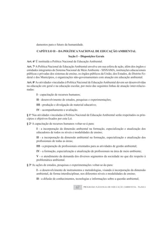 damentos para o futuro da humanidade.

        CAPÍTULO II – DA POLÍTICA NACIONAL DE EDUCAÇÃO AMBIENTAL
                                   Seção I – Disposições Gerais
Art. 6o É instituída a Política Nacional de Educação Ambiental.
Art. 7o A Política Nacional de Educação Ambiental envolve em sua esfera de ação, além dos órgãos e
entidades integrantes do Sistema Nacional de Meio Ambiente - SISNAMA, instituições educacionais
públicas e privadas dos sistemas de ensino, os órgãos públicos da União, dos Estados, do Distrito Fe-
deral e dos Municípios, e organizações não-governamentais com atuação em educação ambiental.
Art. 8o As atividades vinculadas à Política Nacional de Educação Ambiental devem ser desenvolvidas
na educação em geral e na educação escolar, por meio das seguintes linhas de atuação inter-relacio-
nadas:
        I - capacitação de recursos humanos;
        II - desenvolvimento de estudos, pesquisas e experimentações;
        III - produção e divulgação de material educativo;
        IV - acompanhamento e avaliação.
§ 1o Nas atividades vinculadas à Política Nacional de Educação Ambiental serão respeitados os prin-

§ 2o A capacitação de recursos humanos voltar-se-á para:
        I - a incorporação da dimensão ambiental na formação, especialização e atualização dos
        educadores de todos os níveis e modalidades de ensino;
        II - a incorporação da dimensão ambiental na formação, especialização e atualização dos

        III
        IV
        V - o atendimento da demanda dos diversos segmentos da sociedade no que diz respeito à
        problemática ambiental.
§ 3o As ações de estudos, pesquisas e experimentações voltar-se-ão para:
        I - o desenvolvimento de instrumentos e metodologias, visando à incorporação da dimensão
        ambiental, de forma interdisciplinar, nos diferentes níveis e modalidades de ensino;
        II - a difusão de conhecimentos, tecnologias e informações sobre a questão ambiental;

                                         67     PROGRAMA NACIONAL DE EDUCAÇÃO AMBIENTAL - ProNEA
 