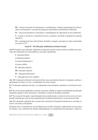 III - o desenvolvimento de instrumentos e metodologias, visando à participação dos interes-
       sados na formulação e execução de pesquisas relacionadas à problemática ambiental;
       IV - a busca de alternativas curriculares e metodológicas de capacitação na área ambiental;
       V - o apoio a iniciativas e experiências locais e regionais, incluindo a produção de material
       educativo;
       VI - a montagem de uma rede de banco de dados e imagens, para apoio às ações enumeradas
       nos incisos I a V.
                     Seção II – Da Educação Ambiental no Ensino Formal
Art 9o Entende-se por educação ambiental na educação escolar a desenvolvida no âmbito dos currí-
culos das instituições de ensino públicas e privadas, englobando:
       I - educação básica:
       a) educação infantil;
       b) ensino fundamental e
       c) ensino médio;
       II - educação superior;
       III - educação especial;
       IV
       V - educação de jovens e adultos.
Art. 10 A educação ambiental será desenvolvida como uma prática educativa integrada, contínua e
permanente em todos os níveis e modalidades do ensino formal.
§ 1o                                                                                                 -
no.
§ 2o Nos cursos de pós-graduação, extensão e nas áreas voltadas ao aspecto metodológico da educação

§ 3o                                                                                                 -

Art. 11 A dimensão ambiental deve constar dos currículos de formação de professores, em todos os
níveis e em todas as disciplinas.
Parágrafo único. Os professores em atividade devem receber formação complementar em suas áreas
de atuação, com o propósito de atender adequadamente ao cumprimento dos princípios e objetivos


PROGRAMA NACIONAL DE EDUCAÇÃO AMBIENTAL - ProNEA       68
 