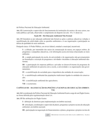 da Política Nacional de Educação Ambiental.
Art. 12 A autorização e supervisão do funcionamento de instituições de ensino e de seus cursos, nas
redes pública e privada, observarão o cumprimento do disposto nos arts. 10 e 11 desta Lei.
                          Seção III – Da Educação Ambiental Não-Formal
Art. 13 Entendem-se por educação ambiental não-formal as ações e práticas educativas voltadas à
sensibilização da coletividade sobre as questões ambientais e à sua organização e participação na
defesa da qualidade do meio ambiente.
Parágrafo único. O Poder Público, em níveis federal, estadual e municipal, incentivará:
          I - a difusão, por intermédio dos meios de comunicação de massa, em espaços nobres, de
          programas e campanhas educativas, e de informações acerca de temas relacionados ao meio
          ambiente;
          II - a ampla participação da escola, da universidade e de organizações não-governamentais
          na formulação e execução de programas e atividades vinculados à educação ambiental não-
          formal;
          III - a participação de empresas públicas e privadas no desenvolvimento de programas de
          educação ambiental em parceria com a escola, a universidade e as organizações não-gover-
          namentais;
          IV - a sensibilização da sociedade para a importância das unidades de conservação;
          V - a sensibilização ambiental das populações tradicionais ligadas às unidades de conserva-
          ção;
          VI - a sensibilização ambiental dos agricultores;
          VII - o ecoturismo.

CAPÍTULO III – DA EXECUÇÃO DA POLÍTICA NACIONAL DE EDUCAÇÃO AMBIEN-
                                 TAL
Art. 14

Art. 15 São atribuições do Órgão Gestor:
          I
          II - articulação, coordenação e supervisão de planos, programas e projetos na área de educação
          ambiental, em âmbito nacional;
          III

                                            69    PROGRAMA NACIONAL DE EDUCAÇÃO AMBIENTAL - ProNEA
 