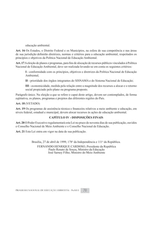 educação ambiental.
Art. 16 Os Estados, o Distrito Federal e os Municípios, na esfera de sua competência e nas áreas

princípios e objetivos da Política Nacional de Educação Ambiental.
Art. 17
Nacional de Educação Ambiental, deve ser realizada levando-se em conta os seguintes critérios:
        I - conformidade com os princípios, objetivos e diretrizes da Política Nacional de Educação
        Ambiental;
        II - prioridade dos órgãos integrantes do SISNAMA e do Sistema Nacional de Educação;
        III - economicidade, medida pela relação entre a magnitude dos recursos a alocar e o retorno
        social propiciado pelo plano ou programa proposto.
Parágrafo único. Na eleição a que se refere o caput deste artigo, devem ser contemplados, de forma
eqüitativa, os planos, programas e projetos das diferentes regiões do País.
Art. 18 (VETADO)
Art. 19
níveis federal, estadual e municipal, devem alocar recursos às ações de educação ambiental.
                           CAPÍTULO IV - DISPOSIÇÕES FINAIS
Art. 20 O Poder Executivo regulamentará esta Lei no prazo de noventa dias de sua publicação, ouvidos
o Conselho Nacional de Meio Ambiente e o Conselho Nacional de Educação.
Art. 21 Esta Lei entra em vigor na data de sua publicação.


             Brasília, 27 de abril de 1999, 178o da Independência e 111o da República.
                 FERNANDO HENRIQUE CARDOSO, Presidente da República
                       Paulo Renato de Souza, Ministro da Educação
                      José Sarney Filho, Ministro do Meio Ambiente




PROGRAMA NACIONAL DE EDUCAÇÃO AMBIENTAL - ProNEA       70
 