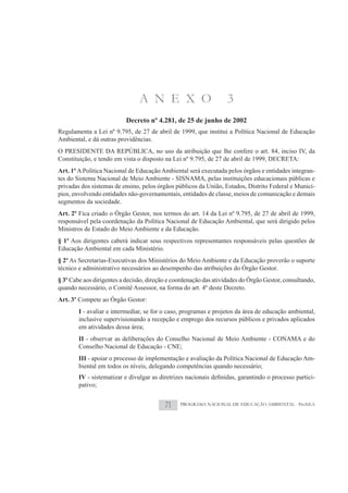 A N E X O                          3
                           Decreto nº 4.281, de 25 de junho de 2002
Regulamenta a Lei nº 9.795, de 27 de abril de 1999, que institui a Política Nacional de Educação
Ambiental, e dá outras providências.
O PRESIDENTE DA REPÚBLICA, no uso da atribuição que lhe confere o art. 84, inciso IV, da
Constituição, e tendo em vista o disposto na Lei nº 9.795, de 27 de abril de 1999, DECRETA:
Art. 1º A Política Nacional de Educação Ambiental será executada pelos órgãos e entidades integran-
tes do Sistema Nacional de Meio Ambiente - SISNAMA, pelas instituições educacionais públicas e
privadas dos sistemas de ensino, pelos órgãos públicos da União, Estados, Distrito Federal e Municí-
pios, envolvendo entidades não-governamentais, entidades de classe, meios de comunicação e demais
segmentos da sociedade.
Art. 2º Fica criado o Órgão Gestor, nos termos do art. 14 da Lei nº 9.795, de 27 de abril de 1999,
responsável pela coordenação da Política Nacional de Educação Ambiental, que será dirigido pelos
Ministros de Estado do Meio Ambiente e da Educação.
§ 1º Aos dirigentes caberá indicar seus respectivos representantes responsáveis pelas questões de
Educação Ambiental em cada Ministério.
§ 2º As Secretarias-Executivas dos Ministérios do Meio Ambiente e da Educação proverão o suporte
técnico e administrativo necessários ao desempenho das atribuições do Órgão Gestor.
§ 3º Cabe aos dirigentes a decisão, direção e coordenação das atividades do Órgão Gestor, consultando,
quando necessário, o Comitê Assessor, na forma do art. 4º deste Decreto.
Art. 3º Compete ao Órgão Gestor:
        I - avaliar e intermediar, se for o caso, programas e projetos da área de educação ambiental,
        inclusive supervisionando a recepção e emprego dos recursos públicos e privados aplicados
        em atividades dessa área;
        II - observar as deliberações do Conselho Nacional de Meio Ambiente - CONAMA e do
        Conselho Nacional de Educação - CNE;
        III - apoiar o processo de implementação e avaliação da Política Nacional de Educação Am-
        biental em todos os níveis, delegando competências quando necessário;
        IV                                                                                           -
        pativo;


                                          71    PROGRAMA NACIONAL DE EDUCAÇÃO AMBIENTAL - ProNEA
 