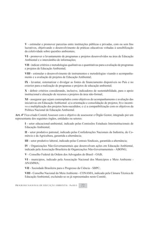 V
       lucrativos, objetivando o desenvolvimento de práticas educativas voltadas à sensibilização
       da coletividade sobre questões ambientais;
       VI - promover o levantamento de programas e projetos desenvolvidos na área de Educação
       Ambiental e o intercâmbio de informações;
       VII - indicar critérios e metodologias qualitativas e quantitativas para a avaliação de programas
       e projetos de Educação Ambiental;
       VIII - estimular o desenvolvimento de instrumentos e metodologias visando o acompanha-
       mento e a avaliação de projetos de Educação Ambiental;
       IX
       exterior para a realização de programas e projetos de educação ambiental;
       X
       institucional e alocação de recursos a projetos da área não-formal;
       XI - assegurar que sejam contemplados como objetivos do acompanhamento e avaliação das
       iniciativas em Educação Ambiental: a) a orientação e consolidação de projetos; b) o incenti-
       vo e multiplicação dos projetos bem-sucedidos; e c) a compatibilização com os objetivos da
       Política Nacional de Educação Ambiental.
Art. 4º Fica criado Comitê Assessor com o objetivo de assessorar o Órgão Gestor, integrado por um
representante dos seguintes órgãos, entidades ou setores:
       I - setor educacional-ambiental, indicado pelas Comissões Estaduais Interinstitucionais de
       Educação Ambiental;
       II - setor produtivo patronal, indicado pelas Confederações Nacionais da Indústria, do Co-
       mércio e da Agricultura, garantida a alternância;
       III - setor produtivo laboral, indicado pelas Centrais Sindicais, garantida a alternância;
       IV - Organizações Não-Governamentais que desenvolvam ações em Educação Ambiental,
       indicado pela Associação Brasileira de Organizações Não-Governamentais - ABONG;
       V - Conselho Federal da Ordem dos Advogados do Brasil - OAB;
       VI - municípios, indicado pela Associação Nacional dos Municípios e Meio Ambiente -
       ANAMMA;
       VII - Sociedade Brasileira para o Progresso da Ciência - SBPC;
       VIII - Conselho Nacional do Meio Ambiente - CONAMA, indicado pela Câmara Técnica de
       Educação Ambiental, excluindo-se os já representados neste Comitê;

PROGRAMA NACIONAL DE EDUCAÇÃO AMBIENTAL - ProNEA         72
 