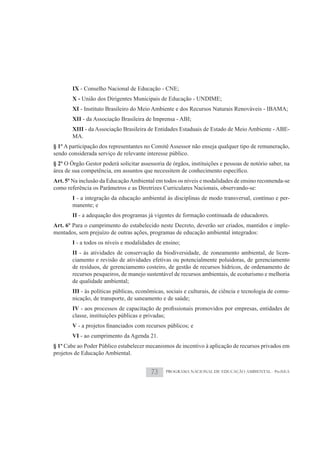 IX - Conselho Nacional de Educação - CNE;
        X - União dos Dirigentes Municipais de Educação - UNDIME;
        XI - Instituto Brasileiro do Meio Ambiente e dos Recursos Naturais Renováveis - IBAMA;
        XII - da Associação Brasileira de Imprensa - ABI;
        XIII - da Associação Brasileira de Entidades Estaduais de Estado de Meio Ambiente - ABE-
        MA.
§ 1º A participação dos representantes no Comitê Assessor não enseja qualquer tipo de remuneração,
sendo considerada serviço de relevante interesse público.
§ 2º O Órgão Gestor poderá solicitar assessoria de órgãos, instituições e pessoas de notório saber, na

Art. 5º Na inclusão da Educação Ambiental em todos os níveis e modalidades de ensino recomenda-se
como referência os Parâmetros e as Diretrizes Curriculares Nacionais, observando-se:
        I - a integração da educação ambiental às disciplinas de modo transversal, contínuo e per-
        manente; e
        II - a adequação dos programas já vigentes de formação continuada de educadores.
Art. 6º Para o cumprimento do estabelecido neste Decreto, deverão ser criados, mantidos e imple-
mentados, sem prejuízo de outras ações, programas de educação ambiental integrados:
        I - a todos os níveis e modalidades de ensino;
        II - às atividades de conservação da biodiversidade, de zoneamento ambiental, de licen-
        ciamento e revisão de atividades efetivas ou potencialmente poluidoras, de gerenciamento
        de resíduos, de gerenciamento costeiro, de gestão de recursos hídricos, de ordenamento de
        recursos pesqueiros, de manejo sustentável de recursos ambientais, de ecoturismo e melhoria
        de qualidade ambiental;
        III - às políticas públicas, econômicas, sociais e culturais, de ciência e tecnologia de comu-
        nicação, de transporte, de saneamento e de saúde;
        IV
        classe, instituições públicas e privadas;
        V
        VI - ao cumprimento da Agenda 21.
§ 1º Cabe ao Poder Público estabelecer mecanismos de incentivo à aplicação de recursos privados em
projetos de Educação Ambiental.


                                           73       PROGRAMA NACIONAL DE EDUCAÇÃO AMBIENTAL - ProNEA
 