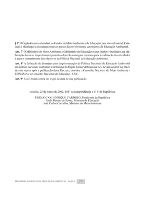 § 2º O Órgão Gestor estimulará os Fundos de Meio Ambiente e de Educação, nos níveis Federal, Esta-
dual e Municipal a alocarem recursos para o desenvolvimento de projetos de Educação Ambiental.
Art. 7º O Ministério do Meio Ambiente, o Ministério da Educação e seus órgãos vinculados, na ela-
boração dos seus respectivos orçamentos deverão consignar recursos para a realização das atividades
e para o cumprimento dos objetivos da Política Nacional de Educação Ambiental.
Art. 8º

de oito meses após a publicação deste Decreto, ouvidos o Conselho Nacional do Meio Ambiente -
CONAMA e o Conselho Nacional de Educação - CNE.
Art. 9º Este Decreto entra em vigor na data de sua publicação.



            Brasília, 25 de junho de 2002, 181º da Independência e 114º da República.

                 FERNANDO HENRIQUE CARDOSO, Presidente da República
                       Paulo Renato de Souza, Ministro da Educação
                     José Carlos Carvalho, Ministro do Meio Ambiente




PROGRAMA NACIONAL DE EDUCAÇÃO AMBIENTAL - ProNEA       74
 