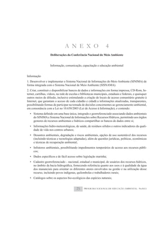 A N E X O                           4
                    Deliberações da Conferência Nacional do Meio Ambiente


                    Informação, comunicação, capacitação e educação ambiental


Informação
1. Desenvolver e implementar o Sistema Nacional de Informações do Meio Ambiente (SINIMA) de
forma integrada com o Sistema Nacional de Meio Ambiente (SISNAMA).
2. Criar, constituir e disponibilizar bancos de dados e informações em forma impressa, CD-Rom, In-
ternet, cartilhas, vídeos, na rede de escolas e bibliotecas municipais, estaduais e federais, e quaisquer
outros meios de difusão, inclusive estimulando a criação de locais de acesso comunitário gratuito à
Internet, que garantam o acesso de cada cidadão e cidadã a informações atualizadas, transparentes,
possibilitando formas de participar na tomada de decisões concernentes ao gerenciamento ambiental,
em consonância com a Lei no 10.650/2003 (Lei de Acesso à Informação), e contendo:

     do SINIMA e Sistema Nacional de Informações sobre Recursos Hídricos, permitindo aos órgãos
     gestores de recursos ambientais e hídricos compartilhar os bancos de dados entre si;
  • Informações hidro-meteorológicas, de saúde, de resíduos sólidos e outros indicadores da quali-
    dade de vida nos centros urbanos;
  • Desastres ambientais, degradação e riscos ambientais, opções de uso sustentável dos recursos
    (incluindo técnicas e tecnologias adaptadas), além de questões jurídicas, políticas, econômicas
    e técnicas de recuperação ambiental;
  • Infratores ambientais, possibilitando impedimentos temporários de acesso aos recursos públi-
    cos;


  • Cadastro georreferenciado – nacional, estadual e municipal, de usuários dos recursos hídricos,

     dos mananciais para orientar os diferentes atores envolvidos na gestão e na utilização desse
     recurso, incluindo povos indígenas, quilombolas e trabalhadores rurais;
  • Catálogos sobre os aspectos bio-ecológicos das espécies naturais;


                                           75     PROGRAMA NACIONAL DE EDUCAÇÃO AMBIENTAL - ProNEA
 