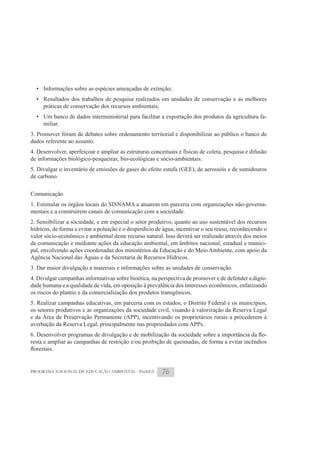 • Informações sobre as espécies ameaçadas de extinção;
  • Resultados dos trabalhos de pesquisa realizados em unidades de conservação e as melhores
    práticas de conservação dos recursos ambientais;
  • Um banco de dados interministerial para facilitar a exportação dos produtos da agricultura fa-
    miliar.
3. Promover fórum de debates sobre ordenamento territorial e disponibilizar ao público o banco de
dados referente ao assunto.
4. Desenvolver, aperfeiçoar e ampliar as estruturas conceituais e físicas de coleta, pesquisa e difusão
de informações biológico-pesqueiras, bio-ecológicas e sócio-ambientais.
5. Divulgar o inventário de emissões de gases do efeito estufa (GEE), de aerossóis e de sumidouros
de carbono.

Comunicação
1. Estimular os órgãos locais do SISNAMA a atuarem em parceria com organizações não-governa-
mentais e a construírem canais de comunicação com a sociedade.
2. Sensibilizar a sociedade, e em especial o setor produtivo, quanto ao uso sustentável dos recursos
hídricos, de forma a evitar a poluição e o desperdício de água, incentivar o seu reuso, reconhecendo o
valor sócio-econômico e ambiental deste recurso natural. Isso deverá ser realizado através dos meios
de comunicação e mediante ações da educação ambiental, em âmbitos nacional, estadual e munici-
pal, envolvendo ações coordenadas dos ministérios da Educação e do Meio Ambiente, com apoio da
Agência Nacional das Águas e da Secretaria de Recursos Hídricos.
3. Dar maior divulgação a materiais e informações sobre as unidades de conservação.
4. Divulgar campanhas informativas sobre bioética, na perspectiva de promover e de defender a digni-
dade humana e a qualidade de vida, em oposição à prevalência dos interesses econômicos, enfatizando
os riscos do plantio e da comercialização dos produtos transgênicos.
5. Realizar campanhas educativas, em parceria com os estados, o Distrito Federal e os municípios,
os setores produtivos e as organizações da sociedade civil, visando à valorização da Reserva Legal
e da Área de Preservação Permanente (APP), incentivando os proprietários rurais a procederem à
averbação da Reserva Legal, principalmente nas propriedades com APPs.
                                                                                                 -
resta e ampliar as campanhas de restrição e/ou proibição de queimadas, de forma a evitar incêndios



PROGRAMA NACIONAL DE EDUCAÇÃO AMBIENTAL - ProNEA         76
 