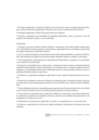 7. Divulgar amplamente os impactos climáticos provocados pelos setores energético (grandes barra-

8. Divulgar amplamente a Política Nacional de Recursos Hídricos.
9. Informar a população, por intermédio de campanhas publicitárias, sobre os possíveis riscos da
radiação não-ionizante à saúde e ao meio ambiente.

Capacitação
1. Articular os governos federal, distrital, estaduais e municipais, envolvendo também organizações
civis e instituições de ensino, pesquisa e extensão para a capacitação técnica, tecnológica e operacional
dos órgãos ambientais nos diferentes âmbitos.
2. Criar, em caráter obrigatório a Escola Nacional de Gestão Ambiental Pública, no âmbito do SISNA-
MA, para formação do quadro de pessoal dos órgãos ambientais federais, estaduais e municipais.
3. Criar programas de capacitação para a implantação de Plano Diretor e Agenda 21 em municípios
e em consórcios intermunicipais.
4. Capacitar as comunidades para a conservação e o manejo dos recursos naturais, incluindo legislação

indígenas e às comunidades tradicionais, enfatizando técnicas e normas jurídicas relativas ao uso e à
proteção da biodiversidade em suas terras.
5. Fortalecer as organizações indígenas, capacitando-as para a gestão ambiental dentro de suas ter-
ras.
6. Desenvolver programas e processos educativos permanentes para a formação de todas as pessoas
que participam ou querem participar da gestão dos recursos hídricos nos comitês de bacias hidrográ-

7. Tornar obrigatórios projetos e metodologias que capacitem para formas sustentáveis de convivência
com os biomas existentes, através do sistema de gerenciamento de recursos hídricos.
8. Criar centros de capacitação para a gestão das unidades de conservação, associando conhecimen-

populações envolvidas com as UCs.
9. Implementar um programa de capacitação e incentivo ao cooperativismo e ao associativismo.

marinhas.



                                           77     PROGRAMA NACIONAL DE EDUCAÇÃO AMBIENTAL - ProNEA
 