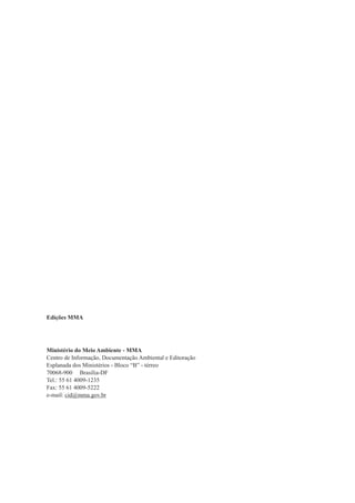 Edições MMA




Ministério do Meio Ambiente - MMA
Centro de Informação, Documentação Ambiental e Editoração
Esplanada dos Ministérios - Bloco “B” - térreo
70068-900 Brasília-DF
Tel.: 55 61 4009-1235
Fax: 55 61 4009-5222
e-mail: cid@mma.gov.br
 