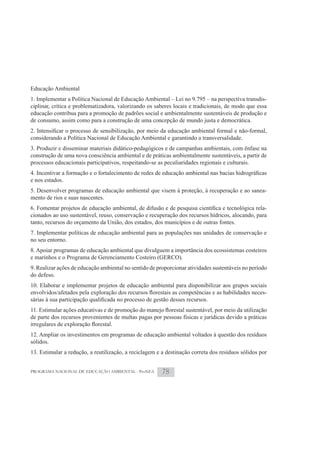 Educação Ambiental
1. Implementar a Política Nacional de Educação Ambiental – Lei no 9.795 – na perspectiva transdis-
ciplinar, crítica e problematizadora, valorizando os saberes locais e tradicionais, de modo que essa
educação contribua para a promoção de padrões social e ambientalmente sustentáveis de produção e
de consumo, assim como para a construção de uma concepção de mundo justa e democrática.

considerando a Política Nacional de Educação Ambiental e garantindo a transversalidade.
3. Produzir e disseminar materiais didático-pedagógicos e de campanhas ambientais, com ênfase na
construção de uma nova consciência ambiental e de práticas ambientalmente sustentáveis, a partir de
processos educacionais participativos, respeitando-se as peculiaridades regionais e culturais.

e nos estados.
5. Desenvolver programas de educação ambiental que visem à proteção, à recuperação e ao sanea-
mento de rios e suas nascentes.
                                                                                                  -
cionados ao uso sustentável, reuso, conservação e recuperação dos recursos hídricos, alocando, para
tanto, recursos do orçamento da União, dos estados, dos municípios e de outras fontes.
7. Implementar políticas de educação ambiental para as populações nas unidades de conservação e
no seu entorno.
8. Apoiar programas de educação ambiental que divulguem a importância dos ecossistemas costeiros
e marinhos e o Programa de Gerenciamento Costeiro (GERCO).
9. Realizar ações de educação ambiental no sentido de proporcionar atividades sustentáveis no período
do defeso.
10. Elaborar e implementar projetos de educação ambiental para disponibilizar aos grupos sociais
                                                                                               -



de parte dos recursos provenientes de multas pagas por pessoas físicas e jurídicas devido a práticas

12. Ampliar os investimentos em programas de educação ambiental voltados à questão dos resíduos
sólidos.
13. Estimular a redução, a reutilização, a reciclagem e a destinação correta dos resíduos sólidos por


PROGRAMA NACIONAL DE EDUCAÇÃO AMBIENTAL - ProNEA        78
 