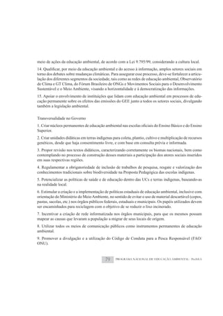 meio de ações da educação ambiental, de acordo com a Lei 9.795/99, considerando a cultura local.

torno dos debates sobre mudanças climáticas. Para assegurar esse processo, deve-se fortalecer a articu-
lação dos diferentes segmentos da sociedade, tais como as redes de educação ambiental, Observatório
de Clima e GT Clima, do Fórum Brasileiro de ONGs e Movimentos Sociais para o Desenvolvimento
Sustentável e o Meio Ambiente, visando a horizontalidade e à democratização das informações.
15. Apoiar o envolvimento de instituições que lidam com educação ambiental em processos de edu-
cação permanente sobre os efeitos das emissões do GEE junto a todos os setores sociais, divulgando
também a legislação ambiental.

Transversalidade no Governo

Superior.
2. Criar unidades didáticas em terras indígenas para coleta, plantio, cultivo e multiplicação de recursos
genéticos, desde que haja consentimento livre, e com base em consulta prévia e informada.
3. Propor revisão nos textos didáticos, caracterizando corretamente os biomas nacionais, bem como
contemplando no processo de construção desses materiais a participação dos atores sociais inseridos
em suas respectivas regiões.
4. Regulamentar a obrigatoriedade de inclusão de trabalhos de pesquisa, resgate e valorização dos
conhecimentos tradicionais sobre biodiversidade na Proposta Pedagógica das escolas indígenas.
5. Potencializar as políticas de saúde e de educação dentro das UCs e terras indígenas, baseando-as
na realidade local.
6. Estimular a criação e a implementação de políticas estaduais de educação ambiental, inclusive com
orientação do Ministério do Meio Ambiente, no sentido de evitar o uso de material descartável (copos,
pastas, sacolas, etc.) nos órgãos públicos federais, estaduais e municipais. Os papéis utilizados devem
ser encaminhados para reciclagem com o objetivo de se reduzir o lixo incinerado.
7. Incentivar a criação de rede informatizada nos órgãos municipais, para que os mesmos possam
mapear as causas que levaram a população a migrar de seus locais de origem.
8. Utilizar todos os meios de comunicação públicos como instrumentos permanentes de educação
ambiental.
9. Promover a divulgação e a utilização do Código de Conduta para a Pesca Responsável (FAO/
ONU).



                                           79    PROGRAMA NACIONAL DE EDUCAÇÃO AMBIENTAL - ProNEA
 