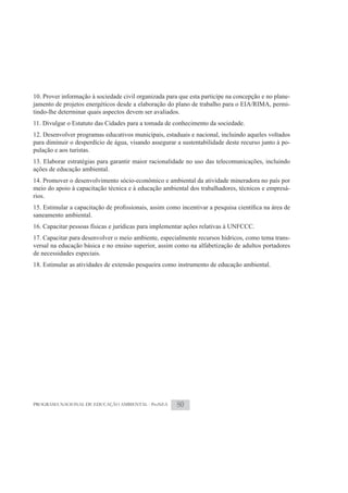 10. Prover informação à sociedade civil organizada para que esta participe na concepção e no plane-
jamento de projetos energéticos desde a elaboração do plano de trabalho para o EIA/RIMA, permi-
tindo-lhe determinar quais aspectos devem ser avaliados.
11. Divulgar o Estatuto das Cidades para a tomada de conhecimento da sociedade.
12. Desenvolver programas educativos municipais, estaduais e nacional, incluindo aqueles voltados
para diminuir o desperdício de água, visando assegurar a sustentabilidade deste recurso junto à po-
pulação e aos turistas.
13. Elaborar estratégias para garantir maior racionalidade no uso das telecomunicações, incluindo
ações de educação ambiental.
14. Promover o desenvolvimento sócio-econômico e ambiental da atividade mineradora no país por
meio do apoio à capacitação técnica e à educação ambiental dos trabalhadores, técnicos e empresá-
rios.

saneamento ambiental.
16. Capacitar pessoas físicas e jurídicas para implementar ações relativas à UNFCCC.
17. Capacitar para desenvolver o meio ambiente, especialmente recursos hídricos, como tema trans-
versal na educação básica e no ensino superior, assim como na alfabetização de adultos portadores
de necessidades especiais.
18. Estimular as atividades de extensão pesqueira como instrumento de educação ambiental.




PROGRAMA NACIONAL DE EDUCAÇÃO AMBIENTAL - ProNEA       80
 