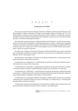 A N E X O                         5
                                    Compromisso de Goiânia


   Nós, técnicos representantes de Educação Ambiental e Dirigentes de Secretarias de Educação e de
Meio Ambiente e órgãos vinculados dos Estados e das Capitais reunidos em Goiânia, de 13 a 15 de
abril de 2004, no encontro promovido pelos Ministérios do Meio Ambiente e da Educação, no marco
do Órgão Gestor da Política Nacional de Educação Ambiental, em parceria com o Governo do Estado
de Goiás e a Prefeitura Municipal de Goiânia:
   Reconhecendo o papel dos Estados, do Distrito Federal e dos Municípios, na esfera de suas compe-

Ambiental, respeitados os princípios e objetivos da Política Nacional de Educação Ambiental (PNEA),
conforme rege o Art. 16 da Lei no 9.795/99; como também a Lei no 9.394/96 (LDB) e demais legis-
lações vigentes do campo da educação;
   Reconhecendo o Programa Nacional de Educação Ambiental (ProNEA) como marco orientador
para a elaboração de políticas de educação ambiental e seu processo de consulta pública como estra-
tégia de controle e participação social;
   Reconhecendo a necessidade e relevância de articulação, fortalecimento e enraizamento da edu-
cação ambiental em todo território nacional;
    Considerando que a elaboração e a implementação de políticas de educação ambiental requer a
interlocução entre as três esferas de governo;
   Considerando que a elaboração e a implementação de políticas de educação ambiental nos estados
e municípios requer sua gestão compartilhada pelos órgãos de meio ambiente e de educação;
   Considerando que a elaboração e a implementação de políticas de educação ambiental demanda
a construção e o fortalecimento das Comissões Estaduais Interinstitucionais de Educação Ambiental
como espaços públicos colegiados, representativos e democráticos;
   Considerando que a participação cidadã na elaboração e implementação de políticas de educação
ambiental requer a garantia do direito ao acesso a informação e ao conhecimento e o fortalecimento
da organização em rede da sociedade;
   Considerando o processo de mobilização e envolvimento da sociedade e das três esferas de governo
promovido pela Conferência Nacional do Meio Ambiente e suas deliberações;


                                         81    PROGRAMA NACIONAL DE EDUCAÇÃO AMBIENTAL - ProNEA
 