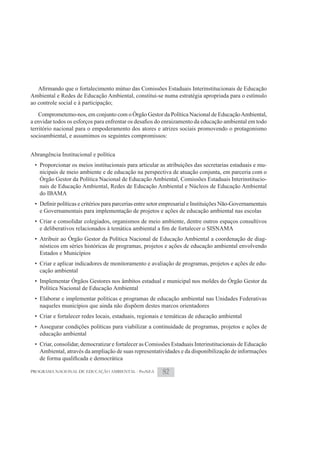 Ambiental e Redes de Educação Ambiental, constitui-se numa estratégia apropriada para o estímulo
ao controle social e à participação;
   Comprometemo-nos, em conjunto com o Órgão Gestor da Política Nacional de Educação Ambiental,

território nacional para o empoderamento dos atores e atrizes sociais promovendo o protagonismo
socioambiental, e assumimos os seguintes compromissos:


Abrangência Institucional e política
 • Proporcionar os meios institucionais para articular as atribuições das secretarias estaduais e mu-
   nicipais de meio ambiente e de educação na perspectiva de atuação conjunta, em parceria com o
   Órgão Gestor da Política Nacional de Educação Ambiental, Comissões Estaduais Interinstitucio-
   nais de Educação Ambiental, Redes de Educação Ambiental e Núcleos de Educação Ambiental
   do IBAMA

   e Governamentais para implementação de projetos e ações de educação ambiental nas escolas
 • Criar e consolidar colegiados, organismos de meio ambiente, dentre outros espaços consultivos

 • Atribuir ao Órgão Gestor da Política Nacional de Educação Ambiental a coordenação de diag-
   nósticos em séries históricas de programas, projetos e ações de educação ambiental envolvendo
   Estados e Municípios
 • Criar e aplicar indicadores de monitoramento e avaliação de programas, projetos e ações de edu-
   cação ambiental
 • Implementar Órgãos Gestores nos âmbitos estadual e municipal nos moldes do Órgão Gestor da
   Política Nacional de Educação Ambiental
 • Elaborar e implementar políticas e programas de educação ambiental nas Unidades Federativas
   naqueles municípios que ainda não dispõem destes marcos orientadores
 • Criar e fortalecer redes locais, estaduais, regionais e temáticas de educação ambiental
 • Assegurar condições políticas para viabilizar a continuidade de programas, projetos e ações de
   educação ambiental
 • Criar, consolidar, democratizar e fortalecer as Comissões Estaduais Interinstitucionais de Educação
   Ambiental, através da ampliação de suas representatividades e da disponibilização de informações


PROGRAMA NACIONAL DE EDUCAÇÃO AMBIENTAL - ProNEA        82
 