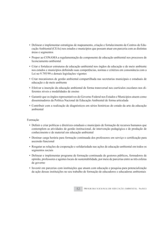 • Delinear e implementar estratégias de mapeamento, criação e fortalecimento de Centros de Edu-
   cação Ambiental (CEAs) nos estados e municípios que possam atuar em parceria com as distintas
   áreas e segmentos
 • Propor ao CONAMA a regulamentação do componente de educação ambiental nos processos de
   licenciamento ambiental
 • Criar e fortalecer estruturas de educação ambiental nos órgãos de educação e de meio ambiente

   Lei no 9.795/99 e demais legislações vigentes
 • Criar mecanismos de gestão ambiental compartilhada nas secretarias municipais e estaduais de
   educação e de meio ambiente
 • Efetivar a inserção da educação ambiental de forma transversal nos currículos escolares nos di-
   ferentes níveis e modalidades de ensino
 • Garantir que os órgãos representativos do Governo Federal nos Estados e Municípios atuem como
   disseminadores da Política Nacional de Educação Ambiental de forma articulada
 • Contribuir com a realização de diagnósticos em séries históricas do estado da arte da educação
   ambiental


Formação

   contemplem as atividades de gestão institucional, de intervenção pedagógica e de produção de
   conhecimento e de material em educação ambiental

   ascensão funcional
 • Resgatar as relações de cooperação e solidariedade nas ações de educação ambiental em todos os
   segmentos sociais
 • Delinear e implementar programa de formação continuada de gestores públicos, formadores de
   opinião, professores e agentes locais de sustentabilidade, por meio de parcerias entre as três esferas
   de governo
 • Investir em parcerias com instituições que atuam com educação e pesquisa para potencialização
   da ação dessas instituições no seu trabalho de formação de educadores e educadoras ambientais




                                          83     PROGRAMA NACIONAL DE EDUCAÇÃO AMBIENTAL - ProNEA
 