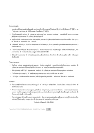 Comunicação
 • Inserir publicações de educação ambiental no Programa Nacional de Livro Didático (PNLD) e no
   Programa Nacional de Bibliotecas Escolares (PNBE)
 • Divulgar as iniciativas de educação ambiental nos âmbitos estadual e municipal, bem como suas
   políticas e programas de educação ambiental
 • Implementar bancos de dados integrados para avaliação e monitoramento sistemático das ações
   de educação ambiental nas Escolas
 • Fomentar produção local de materiais de informação, e de comunicação ambiental nas escolas e
   comunidades
 • Fortalecer estratégias de comunicação e intercomunicação em educação ambiental na mídia, nas
   assessorias de comunicação dos governos e no SIBEA
 • Difundir e alimentar de forma descentralizada o Sistema Brasileiro de Informações sobre Educação
   Ambiental

Financiamento

   educação ambiental formal e não formal e na interface escola/comunidade
  • Reestruturar o FNMA para apoiar projetos de educação ambiental de pequeno montante




Eventos
 • Realizar Fóruns Estaduais e Municipais de Educação Ambiental, sintonizados com os eventos de
   âmbito nacional
 • Promover encontros municipais, estaduais e regionais, que sensibilizem e comprometam secre-
   tários, prefeitos e governadores quanto à relevância da implementação da educação ambienta de
   forma articulada e integrada
 • Garantir a participação dos representantes das secretarias de educação e meio ambiente dos Es-
   tados e Municípios em eventos de interesse da educação ambiental
                                  Goiânia, 15 de abril de 2004


PROGRAMA NACIONAL DE EDUCAÇÃO AMBIENTAL - ProNEA      84
 