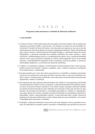 A N E X O                          6
            Programa Latino-americano e Caribenho de Educação Ambiental


   I. Apresentação


1. A América Latina e Caribe representam uma das regiões com maior riqueza, não só naquilo que
   representa sua biodiversidade e ecossistemas, mas também na riqueza de sua diversidade so-
   ciocultural. O modelo de desenvolvimento vem colocando essa riqueza em risco, pois em toda
   região aparecem sinais preocupantes de uma grave degradação ambiental. Alguns dos problemas
   mais comuns incluem: a deterioração da diversidade biológica, a destruição maciça das bacias


   cultural, assim como as deletérias condições de vida de muitas populações rurais. Essa situação
   aumenta a vulnerabilidade da população frente às mudanças econômicas globais, a ameaça de
   enfermidades epidêmicas e a ocorrência de catástrofes ambientais.
2. A região vive atualmente mudanças e transformações caracterizadas por lutas sociais que pre-
   tendem reverter esta situação e alcançar a equidade, a paz, o respeito à natureza, a reconquista
   do reconhecimento e a legitimação.

   é promover um aumento da consciência de todas as pessoas sobre o valor de um ambiente sau-
   dável, seguro e ecologicamente equilibrado, assim como provê-los da formação necessária para
   impulsionar e manter as mudanças.
4. Uma educação que seja realmente capaz de alcançar estes objetivos, será aquela que está dirigida
   à transformação dos modelos sociais, econômicos e culturais determinantes dos problemas atuais,
   no marco do desenvolvimento sustentável. Este critério obriga à educação ambiental trabalhar
   em função da democratização do saber ambiental, da construção coletiva de uma ética da ação
   humana e da formação de indivíduos e comunidades participativos, solidários e empoderados,
   que sejam capazes de construir sociedades sustentáveis baseadas em suas próprias experiências,
   capacidades, sonhos e particularidades culturais. A meta atual para toda a região é promover
   programas de educação ambiental que estejam demarcados por essas orientações e com matriz
   e identidade latino-americana e caribenha.
5. Na Região, a educação ambiental se desenvolveu de modo desigual e diverso, gerando um mo-
   saico de experiências de grande riqueza conceitual e metodológica que permitiu um processo


                                       85    PROGRAMA NACIONAL DE EDUCAÇÃO AMBIENTAL - ProNEA
 