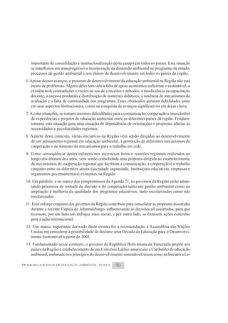 importante de consolidação e institucionalização deste campo em todos os países. Esta situação
     se manifestou em uma progressiva incorporação da dimensão ambiental no programas de estudo,
     processos de gestão ambiental e nos planos de desenvolvimento em todos os países da região.
  6. Apesar desses avanços, o processo de desenvolvimento da educação ambiental na Região não está


     docente, a escassa produção e distribuição de materiais didáticos, a ausência de mecanismos de
     avaliação e a falta de continuidade nos programas. Estes obstáculos geraram debilidades tanto



     de experiências e projetos de educação ambiental entre os diferentes países da região. Freqüen-
     temente esta situação gera uma situação de dependência de orientações e propostas alheias às
     necessidades e peculiaridades regionais.
  8. A partir deste contexto, várias iniciativas na Região vêm sendo dirigidas ao desenvolvimento
     de um pensamento regional em educação ambiental, à promoção de diferentes mecanismos de
     cooperação e de fomento de mecanismos para o trabalho em rede.
  9. Como conseqüência destes esforços nos sucessivos foros e reuniões regionais realizados ao
     longo dos últimos dez anos, vem sendo consolidada uma proposta dirigida ao estabelecimento
     de mecanismos de cooperação regional que facilitem a comunicação, a cooperação e o trabalho
     conjunto entre os diferentes atores (sociedade organizada, instituições educativas, empresas e
     organismos governamentais) existentes na Região.
  10. Em paralelo, e no marco dos compromissos da Agenda 21, os governos da Região estão adian-
     tando processos de tomada de decisão e de cooperação tanto em gestão ambiental como na
     ampliação e melhoria da qualidade dos programas educativos, tanto escolarizados como não
     escolarizados.
  11. Esse esforço conjunto dos governos da Região contribuiu para consolidar as propostas discutidas


     para a ação internacional.
  12. Um marco importante derivado deste evento foi a recomendação à Assembléia das Nações
     Unidas em considerar a possibilidade de declarar uma Década da Educação para o Desenvolvi-
     mento Sustentável a partir de 2005.
  13. Fundamentado nesse contexto, o governo da República Bolivariana da Venezuela propôs aos
     países da Região o estabelecimento de um Convênio Latino-americano e Caribenho de educação
     ambiental, embasado nos princípios do desenvolvimento sustentável, assim como na Iniciativa La-

PROGRAMA NACIONAL DE EDUCAÇÃO AMBIENTAL - ProNEA        86
 