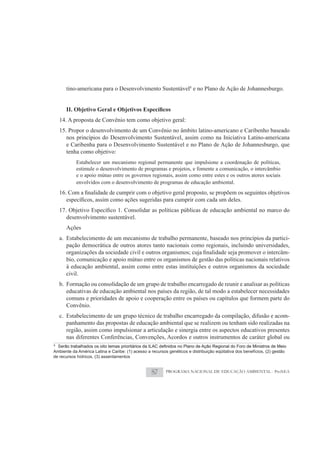 tino-americana para o Desenvolvimento Sustentável8 e no Plano de Ação de Johannesburgo.




    14. A proposta de Convênio tem como objetivo geral:
    15. Propor o desenvolvimento de um Convênio no âmbito latino-americano e Caribenho baseado
       nos princípios do Desenvolvimento Sustentável, assim como na Iniciativa Latino-americana
       e Caribenha para o Desenvolvimento Sustentável e no Plano de Ação de Johannesburgo, que
       tenha como objetivo:
           Estabelecer um mecanismo regional permanente que impulsione a coordenação de políticas,
           estimule o desenvolvimento de programas e projetos, e fomente a comunicação, o intercâmbio
           e o apoio mútuo entre os governos regionais, assim como entre estes e os outros atores sociais
           envolvidos com o desenvolvimento de programas de educação ambiental.




      desenvolvimento sustentável.
      Ações
    a. Estabelecimento de um mecanismo de trabalho permanente, baseado nos princípios da partici-
       pação democrática de outros atores tanto nacionais como regionais, incluindo universidades,
                                                                                                    -
       bio, comunicação e apoio mútuo entre os organismos de gestão das políticas nacionais relativos
       à educação ambiental, assim como entre estas instituições e outros organismos da sociedade
       civil.
    b. Formação ou consolidação de um grupo de trabalho encarregado de reunir e analisar as políticas
       educativas de educação ambiental nos países da região, de tal modo a estabelecer necessidades
       comuns e prioridades de apoio e cooperação entre os países ou capítulos que formem parte do
       Convênio.
    c. Estabelecimento de um grupo técnico de trabalho encarregado da compilação, difusão e acom-
       panhamento das propostas de educação ambiental que se realizem ou tenham sido realizadas na
       região, assim como impulsionar a articulação e sinergia entre os aspectos educativos presentes
       nas diferentes Conferências, Convenções, Acordos e outros instrumentos de caráter global ou
8

Ambiente da América Latina e Caribe: (1) acesso a recursos genéticos e distribuição eqüitativa dos benefícios, (2) gestão
de recursos hídricos, (3) assentamentos


                                                   87     PROGRAMA NACIONAL DE EDUCAÇÃO AMBIENTAL - ProNEA
 