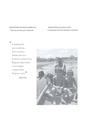 MINISTÉRIO DO MEIO AMBIENTE        MINISTÉRIO DA EDUCAÇÃO
 Diretoria de Educação Ambiental   Coordenação Geral de Educação Ambiental




“   É fundamental
    que eu saiba não
    haver existência
    humana sem risco
    de maior ou menor risco.
    Enquanto objetividade
    o risco implica
    a subjetividade
    de quem o corre.
                       ”
             Paulo Freire
 