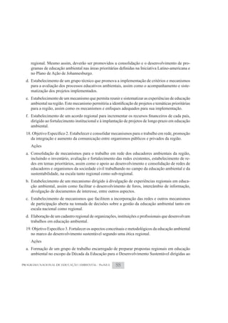 regional. Mesmo assim, deverão ser promovidos a consolidação e o desenvolvimento de pro-

     no Plano de Ação de Johannesburgo.
  d. Estabelecimento de um grupo técnico que promova a implementação de critérios e mecanismos
     para a avaliação dos processos educativos ambientais, assim como o acompanhamento e siste-
     matização dos projetos implementados.
  e. Estabelecimento de um mecanismo que permita reunir e sistematizar as experiências de educação

     para a região, assim como os mecanismos e enfoques adequados para sua implementação.

     dirigido ao fortalecimento institucional e à implantação de projetos de longo prazo em educação
     ambiental.

     da integração e aumento da comunicação entre organismos públicos e privados da região.
     Ações
  a. Consolidação de mecanismos para o trabalho em rede dos educadores ambientais da região,
     incluindo o inventário, avaliação e fortalecimento das redes existentes, estabelecimento de re-
     des em temas prioritários, assim como o apoio ao desenvolvimento e consolidação de redes de
     educadores e organismos da sociedade civil trabalhando no campo da educação ambiental e da
     sustentabilidade, na escala tanto regional como sub-regional.
  b. Estabelecimento de um mecanismo dirigido à divulgação de experiências regionais em educa-
     ção ambiental, assim como facilitar o desenvolvimento de foros, intercâmbio de informação,
     divulgação de documentos de interesse, entre outros aspectos.
  c. Estabelecimento de mecanismos que facilitem a incorporação das redes e outros mecanismos
     de participação aberta na tomada de decisões sobre a gestão da educação ambiental tanto em
     escala nacional como regional.

     trabalhos em educação ambiental.

     no marco do desenvolvimento sustentável segundo uma ótica regional.
     Ações
  a. Formação de um grupo de trabalho encarregado de preparar propostas regionais em educação
     ambiental no escopo da Década da Educação para o Desenvolvimento Sustentável dirigidas ao

PROGRAMA NACIONAL DE EDUCAÇÃO AMBIENTAL - ProNEA       88
 