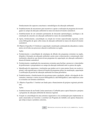 fortalecimento dos aspectos conceituais e metodológicos da educação ambiental.
b. Estabelecimento de mecanismos para incentivar e apoiar a realização de programas de investi-
   gação no campo da educação ambiental no marco do desenvolvimento sustentável.
c. Estabelecimento de um seminário permanente de discussão epistemológica, axiológica e de
   construção de conceitos em educação ambiental no marco da sustentabilidade.
d. Apoio, fortalecimento, consolidação ou criação de revistas especializadas regionais, assim

  sustentável.

  atores envolvidos nos processos educativo-ambientais na região.
  Ações
a. Fortalecimento e consolidação de estratégias de difusão dos programas existentes na região,
   dirigidos à formação em educação ambiental, assim como a interconexão e comunicação entre
   instituições educativas que desenvolvam programas de capacitação em educação ambiental e
   desenvolvimento sustentável.
b. Fortalecimento e ampliação dos mecanismos existentes para facilitar e promover o intercâmbio

                                                                                             -
  gional e sub-regional para o desenvolvimento de programas piloto em atualização, capacitação

d. Estabelecimento e fortalecimento de mecanismos para a produção, edição e divulgação de do-

  os existentes em formatos eletrônicos.
                                                                                              -
  rios.
  Ações

  e programas de educação ambiental de interesse regional.
b. Criação ou consolidação de uma estrutura organizativa e de coordenação para implementar as

  que atinja avanços e produtos concretos.



                                     89      PROGRAMA NACIONAL DE EDUCAÇÃO AMBIENTAL - ProNEA
 