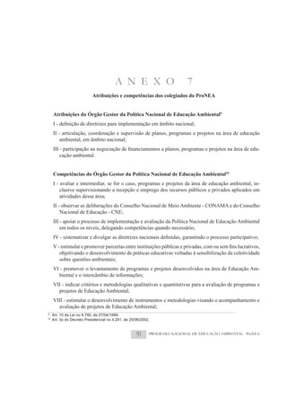 A N E X O                          7
                            Atribuições e competências dos colegiados do ProNEA


     Atribuições do Órgão Gestor da Política Nacional de Educação Ambiental9


     II - articulação, coordenação e supervisão de planos, programas e projetos na área de educação
         ambiental, em âmbito nacional;
                                                                                                           -
         cação ambiental.


     Competências do Órgão Gestor da Política Nacional de Educação Ambiental10
     I - avaliar e intermediar, se for o caso, programas e projetos da área de educação ambiental, in-
         clusive supervisionando a recepção e emprego dos recursos públicos e privados aplicados em
         atividades dessa área;
     II - observar as deliberações do Conselho Nacional de Meio Ambiente - CONAMA e do Conselho
         Nacional de Educação - CNE;
     III - apoiar o processo de implementação e avaliação da Política Nacional de Educação Ambiental
         em todos os níveis, delegando competências quando necessário;



         objetivando o desenvolvimento de práticas educativas voltadas à sensibilização da coletividade
         sobre questões ambientais;
     VI - promover o levantamento de programas e projetos desenvolvidos na área de Educação Am-
       biental e o intercâmbio de informações;
     VII - indicar critérios e metodologias qualitativas e quantitativas para a avaliação de programas e
       projetos de Educação Ambiental;
     VIII - estimular o desenvolvimento de instrumentos e metodologias visando o acompanhamento e
       avaliação de projetos de Educação Ambiental;
9
     Art. 15 da Lei no 9.795, de 27/04/1999.
10
     Art. 3o do Decreto Presidencial no 4.281, de 25/06/2002.


                                                     91     PROGRAMA NACIONAL DE EDUCAÇÃO AMBIENTAL - ProNEA
 