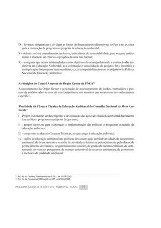 para a realização de programas e projetos de educação ambiental;
                                                                                                     -
         cional e alocação de recursos a projetos da área não formal;
     XI - assegurar que sejam contemplados como objetivos do acompanhamento e avaliação das ini-
       ciativas em Educação Ambiental: a) a orientação e consolidação de projetos; b) o incentivo e
       multiplicação dos projetos bem sucedidos; e, c) a compatibilização com os objetivos da Política
       Nacional de Educação Ambiental.


     Atribuições do Comitê Assessor do Órgão Gestor da PNEA11
     Assessoramento do Órgão Gestor e solicitação de assessoramento de órgãos, instituições e pes-
     soas de notório saber na área de sua competência, em assuntos que necessitem de conhecimento



     Finalidade da Câmara Técnica de Educação Ambiental do Conselho Nacional de Meio Am-
     biente12
     I – Propor indicadores de desempenho e de avaliação das ações de educação ambiental decorrentes
         das políticas, programas e projetos de governo;
     II – propor diretrizes para elaboração e implementação das políticas e programas estaduais de
        educação ambiental;
     III – assessorar as demais Câmaras Técnicas, no que tange à educação ambiental;
     IV – ações de educação ambiental nas políticas de conservação da biodiversidade, de zoneamento
        ambiental, de licenciamento e revisão de atividades efetivas ou potencialmente poluidoras, de
        gerenciamento de resíduos, de gerenciamento costeiro, de gestão de recursos hídricos, de orde-
        namento de recursos pesqueiros, de manejo sustentável de recursos ambientais, de ecoturismo
        e melhoria de qualidade ambiental.




11
     Art. 4o do Decreto Presidencial no 4.281, de 25/06/2002.
12
     Art. 1o da Resolução CONAMA no 327, de 25/04/2003.


PROGRAMA NACIONAL DE EDUCAÇÃO AMBIENTAL - ProNEA                92
 