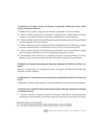 Competências da Câmara Técnica de Educação, Capacitação, Mobilização Social e Infor-
      mação em Recursos Hídricos13
     I - Propor diretrizes, planos e programas de educação e capacitação em recursos hídricos;
     II - Propor e analisar mecanismos de articulação e cooperação entre o poder público, os setores
         usuários e a sociedade civil quanto à educação e capacitação em recursos hídricos;
     III - Propor e analisar mecanismos de mobilização social para fortalecimento do Sistema Nacional
         de Gerenciamento de Recursos Hídricos;
     IV - Propor e analisar mecanismos de difusão da Política Nacional de Recursos Hídricos nos sistemas
        de ensino, tornando efetivos os fundamentos da Lei no 9.433, de 8 de janeiro de 1997;
     V - Propor e analisar diretrizes de disseminação da informação sobre recursos hídricos voltadas
        para a sociedade, utilizando as formas de comunicação que alcancem a todos;
     VI - Recomendar critérios referentes ao conteúdo de educação em recursos hídricos nos livros
       didáticos, assim como para os planos de mídia relacionados ao tema de recursos hídricos.


     Finalidade da Comissão Intersetorial de Educação Ambiental do Ministério do Meio Am-
     biente14
     Promover o fortalecimento e a articulação das ações de educação ambiental desenvolvidas pelo
     Ministério do Meio Ambiente.


     Competência da Comissão Intersetorial de Educação Ambiental do Ministério do Meio Am-
     biente15
     Compartilhar, analisar, avaliar e planejar a educação ambiental no Ministério do Meio Ambiente.


     Atribuições das Comissões Estaduais Interinstitucionais de Educação Ambiental nos Estados
     e no Distrito Federal
     I – Construir e atualizar o Programa Estadual de Educação Ambiental, de forma participativa,
        democrática e descentralizada, envolvendo os parceiros de governo e da sociedade civil organi-


13
     Resolução do CNRH no 39, de 26/03/2004.
14
     Art. 1o da Portaria do Gabinete da Ministra de Estado do Meio Ambiente, no 269, de 27/06/2003.
15
     Art. 2o da Portaria do Gabinete da Ministra de Estado do Meio Ambiente, no 269, de 27/06/2003.



                                                    93     PROGRAMA NACIONAL DE EDUCAÇÃO AMBIENTAL - ProNEA
 