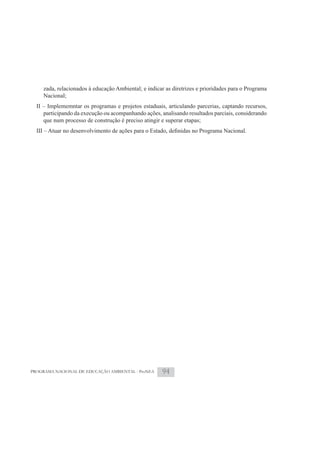 zada, relacionados à educação Ambiental; e indicar as diretrizes e prioridades para o Programa
     Nacional;
  II – Implememntar os programas e projetos estaduais, articulando parcerias, captando recursos,
     participando da execução ou acompanhando ações, analisando resultados parciais, considerando
     que num processo de construção é preciso atingir e superar etapas;




PROGRAMA NACIONAL DE EDUCAÇÃO AMBIENTAL - ProNEA       94
 