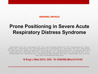 ORIGINAL ARTICLE
Prone Positioning in Severe Acute
Respiratory Distress Syndrome
Claude Guérin, M.D., Ph.D., Jean Reignier, M.D., Ph.D., Jean-Christophe Richard, M.D., Ph.D., Pascal Beuret, M.D., Arnaud
Gacouin, M.D., Thierry Boulain, M.D., Emmanuelle Mercier, M.D., Michel Badet, M.D., Alain Mercat, M.D., Ph.D., Olivier Baudin ,
M.D., Marc Clavel, M.D., Delphine Chatellier, M.D., Samir Jaber, M.D., Ph.D., Sylvène Rosselli, M.D., Jordi Mancebo, M.D., Ph .D.,
Michel Sirodot, M.D., Gilles Hilbert, M.D., Ph.D., Christian Bengler, M.D., Jack Richecoeur, M.D., Marc Gainnier, M.D., Ph.D. ,
Frédérique Bayle, M.D., Gael Bourdin, M.D., Véronique Leray, M.D., Raphaele Girard, M.D., Loredana Baboi, Ph.D., and Louis
Ayzac, M.D. for the PROSEVA Study Group
N Engl J Med 2013. DOI: 10.1056/NEJMoa1214103
 