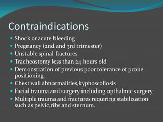 Contraindications
 Shock or acute bleeding
 Pregnancy (2nd and 3rd trimester)
 Unstable spinal fractures
 Tracheostomy less than 24 hours old
 Demonstration of previous poor tolerance of prone
positioning
 Chest wall abnormalities,kyphoscoliosis
 Facial trauma and surgery including opthalmic surgery
 Multiple trauma and fractures requiring stabilization
such as pelvic,ribs and sternum.
 