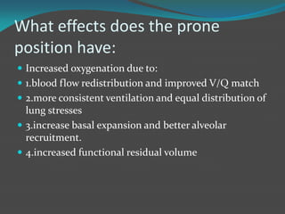 What effects does the prone
position have:
 Increased oxygenation due to:
 1.blood flow redistribution and improved V/Q match
 2.more consistent ventilation and equal distribution of
lung stresses
 3.increase basal expansion and better alveolar
recruitment.
 4.increased functional residual volume
 
