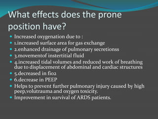 What effects does the prone
position have?
 Increased oxygenation due to :
 1.increased surface area for gas exchange
 2.enhanced drainage of pulmonary secretionss
 3.movementof instertitial fluid
 4.increased tidal volumes and reduced work of breathing
due to displacement of abdominal and cardiac structures
 5.decreased in fio2
 6.decrease in PEEP
 Helps to prevent further pulmonary injury caused by high
peep,volutrauma and oxygen toxicity.
 Improvement in survival of ARDS patients.
 